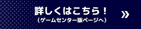 詳しくはこちら！ （ゲームセンター版ページへ）