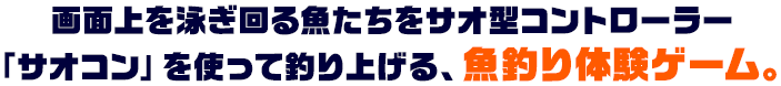 画面上を泳ぎ回る魚たちをサオ型コントローラー 「サオコン」を使って釣り上げる、魚釣り体験ゲーム。