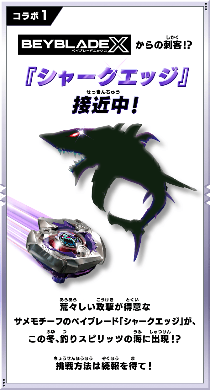 コラボ1 「BEYBLADE X」からの刺客!?『シャークエッジ』接近中！荒々しい攻撃が得意なサメモチーフのベイブレード「シャークエッジ」が、この冬、釣りスピリッツの海に出現！？挑戦方法は続報を待て！