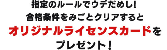 指定のルールでウデだめし！合格条件をみごとクリアするとオリジナルライセンスカードをプレゼント！